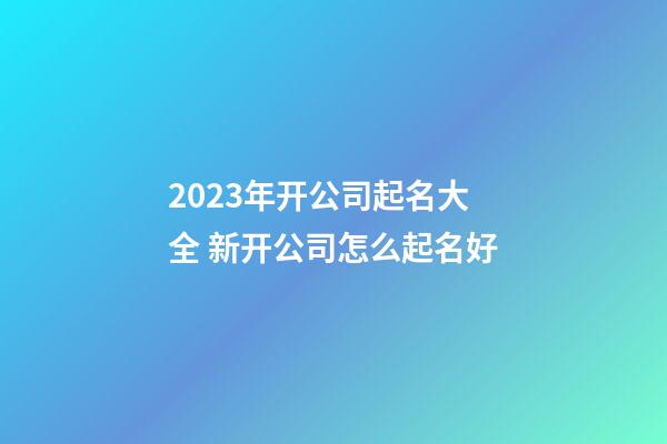 2023年开公司起名大全 新开公司怎么起名好-第1张-公司起名-玄机派